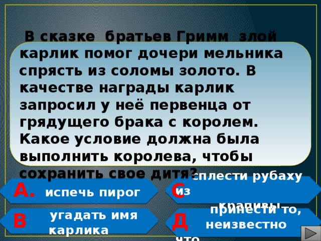  В сказке братьев Гримм злой карлик помог дочери мельника спрясть из соломы золото. В качестве награды карлик запросил у неё первенца от грядущего брака с королем. Какое условие должна была выполнить королева, чтобы сохранить свое дитя? А. С.  сплести рубаху из  крапивы  испечь пирог   Д. В.  принести то,  угадать имя карлика  неизвестно что    
