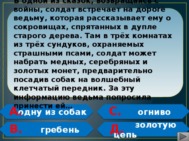 В одной из сказок, возвращаясь с войны, солдат встречает на дороге ведьму, которая рассказывает ему о сокровищах, спрятанных в дупле старого дерева. Там в трёх комнатах из трёх сундуков, охраняемых страшными псами, солдат может набрать медных, серебряных и золотых монет, предварительно посадив собак на волшебный клетчатый передник. За эту информацию ведьма попросила принести ей… А. С.  одну из собак  огниво   В. Д.  гребень  золотую цепь   