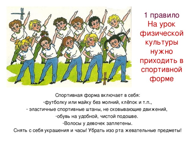 1 правило  На урок физической культуры нужно приходить в спортивной форме Спортивная форма включает в себя: футболку или майку без молний, клёпок и т.п.,  эластичные спортивные штаны, не сковывающие движений, обувь на удобной, чистой подошве. Волосы у девочек заплетены. Снять с себя украшения и часы! Убрать изо рта жевательные предметы! 