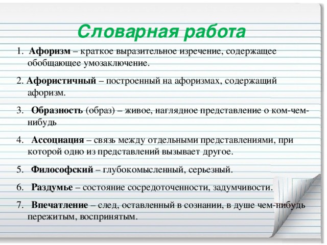 Словарная работа 1.   Афоризм  – краткое выразительное изречение, содержащее обобщающее умозаключение. 2. Афористичный  – построенный на афоризмах, содержащий афоризм. 3.    Образность  (образ) – живое, наглядное представление о ком-чем-нибудь 4.    Ассоциация  – связь между отдельными представлениями, при которой одно из представлений вызывает другое. 5.    Философский  – глубокомысленный, серьезный. 6.    Раздумье  – состояние сосредоточенности, задумчивости. 7.    Впечатление  – след, оставленный в сознании, в душе чем-нибудь пережитым, воспринятым.