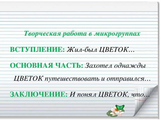 Творческая работа в микрогруппах  ВСТУПЛЕНИЕ:   Жил-был ЦВЕТОК…  ОСНОВНАЯ ЧАСТЬ:   Захотел однажды ЦВЕТОК путешествовать и отправился…  ЗАКЛЮЧЕНИЕ:   И понял ЦВЕТОК, что…