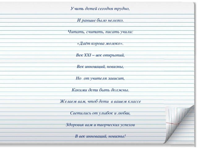 Учить детей сегодня трудно, И раньше было нелегко. Читать, считать, писать учили: «Даёт корова молоко». Век XXI – век открытий, Век инноваций, новизны, Но  от учителя зависит, Какими дети быть должны. Желаем вам, чтоб дети  в вашем классе Светились от улыбок и любви, Здоровья вам и творческих успехов В век инноваций, новизны!