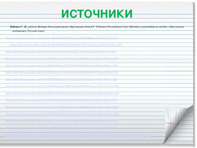 ИСТОЧНИКИ  Руденко Г. Л.,  педагог Центра дополнительного образования детей  Г. Удачного Республики Саха (Якутия), руководитель студии  «Довузовская подготовка. Русский язык» https :// im3-tub-ru.yandex.net/i?id=3eea4fbbdb8e07109d4c76cabd11f680&n=33&h=215&w=237  https:// im3-tub-ru.yandex.net/i?id=0dcb0b44c855cb2676bcfe73d314ca7e&n=33&h=215&w=215 https:// im0-tub-ru.yandex.net/i?id=ff98939fca7ec6f4f5d52da2c73fd7d2&n=33&h=215&w=186 https:// im3-tub-ru.yandex.net/i?id=e52b375cc14cac704da421ca80236316&n=33&h=215&w=215 https:// im2-tub-ru.yandex.net/i?id=486f5c49b2caa27eff7783176734b441&n=33&h=215&w=344 https:// im3-tub-ru.yandex.net/i?id=4a92e53a6c7f385c08d03ad28199b4db&n=33&h=215&w=215 https:// im0-tub-ru.yandex.net/i?id=78f95f0435c8a4e491b2b1e24327a69f&n=33&h=215&w=215 https:// im2-tub-ru.yandex.net/i?id=09edb0ab1e6e7d0b1135a0e855260926&n=33&h=215&w=258 https:// im2-tub-ru.yandex.net/i?id=08d45e75da0b370a316e7c5b5c37b1db&n=33&h=215&w=215 https:// im1-tub-ru.yandex.net/i?id=02873890fcbaa56af3b5f9341fc1405d&n=33&h=215&w=215 https:// im3-tub-ru.yandex.net/i?id=a724327cb0546336148a9e34ad89b14d&n=33&h=215&w=287 https:// im2-tub-ru.yandex.net/i?id=910479292ebf6d3a0c2538cbb93d55b5&n=33&h=215&w=382 https:// im2-tub-ru.yandex.net/i?id=64f53272d7d392cc48b0a0931b44f1a4&n=33&h=215&w=321 https:// im3-tub-ru.yandex.net/i?id=3bda0985626aa5845bef8fbcc41198a5&n=33&h=215&w=326 https:// im2-tub-ru.yandex.net/i?id=c3bbf7472bb6d62b058d31627d6a5f7d&n=33&h=215&w=269  https:// im0-tub-ru.yandex.net/i?id=774faf4dee12327779b58a5afec31a98&n=33&h=215&w=344