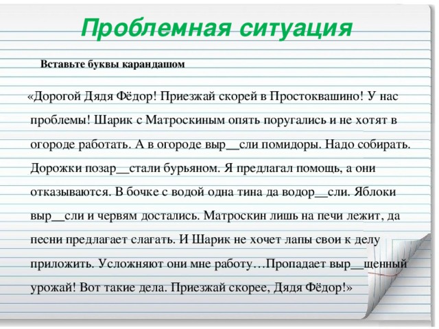 Проблемная ситуация    Вставьте буквы карандашом  «Дорогой Дядя Фёдор! Приезжай скорей в Простоквашино! У нас проблемы! Шарик с Матроскиным опять поругались и не хотят в огороде работать. А в огороде выр__сли помидоры. Надо собирать. Дорожки позар__стали бурьяном. Я предлагал помощь, а они отказываются. В бочке с водой одна тина да водор__сли. Яблоки выр__сли и червям достались. Матроскин лишь на печи лежит, да песни предлагает слагать. И Шарик не хочет лапы свои к делу приложить. Усложняют они мне работу…Пропадает выр__щенный урожай! Вот такие дела. Приезжай скорее, Дядя Фёдор!»