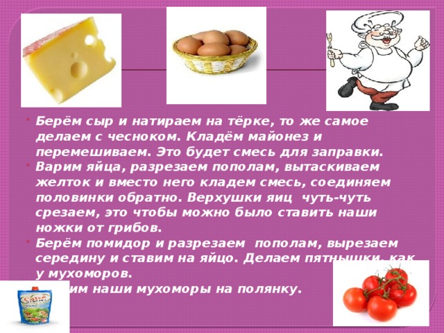 Берём сыр и натираем на тёрке, то же самое делаем с чесноком. Кладём майонез и перемешиваем. Это будет смесь для заправки. Варим яйца, разрезаем пополам, вытаскиваем желток и вместо него кладем смесь, соединяем половинки обратно. Верхушки яиц чуть-чуть срезаем, это чтобы можно было ставить наши ножки от грибов. Берём помидор и разрезаем пополам, вырезаем середину и ставим на яйцо. Делаем пятнышки, как у мухоморов. Ставим наши мухоморы на полянку.            