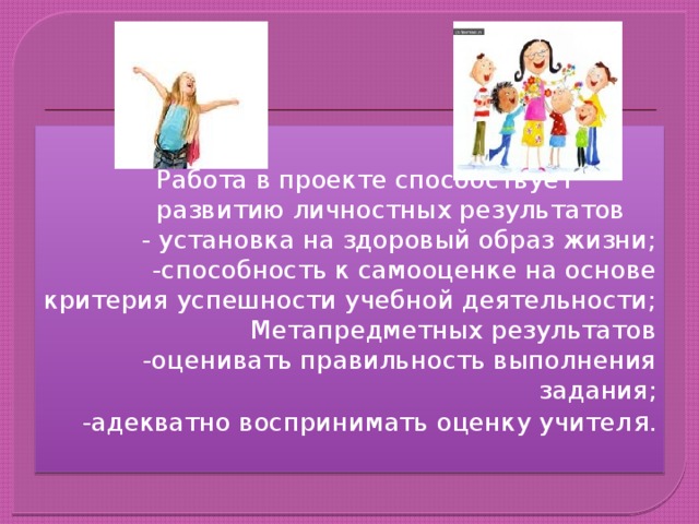 Работа в проекте способствует развитию личностных результатов - установка на здоровый образ жизни; -способность к самооценке на основе критерия успешности учебной деятельности; Метапредметных результатов -оценивать правильность выполнения задания; -адекватно воспринимать оценку учител я. 
