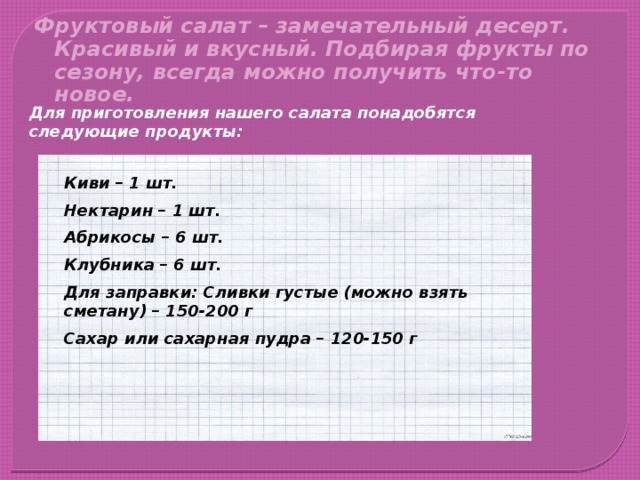 Фруктовый салат – замечательный десерт. Красивый и вкусный. Подбирая фрукты по сезону, всегда можно получить что-то новое. Для приготовления нашего салата понадобятся следующие продукты: Киви – 1 шт. Нектарин – 1 шт. Абрикосы – 6 шт. Клубника – 6 шт. Для заправки: Сливки густые (можно взять сметану) – 150-200 г Сахар или сахарная пудра – 120-150 г 