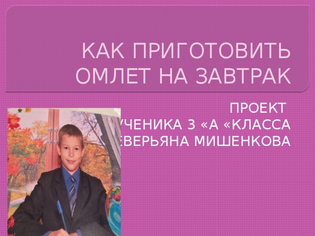 КАК ПРИГОТОВИТЬ ОМЛЕТ НА ЗАВТРАК ПРОЕКТ УЧЕНИКА 3 «А «КЛАССА СЕВЕРЬЯНА МИШЕНКОВА 