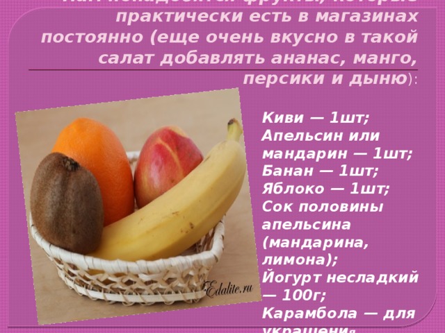  Нам понадобятся фрукты, которые практически есть в магазинах постоянно (еще очень вкусно в такой салат добавлять ананас, манго, персики и дыню ): Киви — 1шт; Апельсин или мандарин — 1шт; Банан — 1шт; Яблоко — 1шт; Сок половины апельсина (мандарина, лимона); Йогурт несладкий — 100г; Карамбола — для украшени я. 