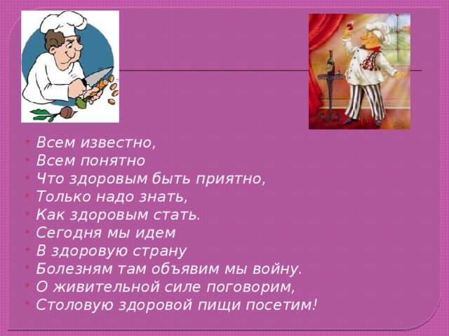Всем известно, Всем понятно Что здоровым быть приятно, Только надо знать, Как здоровым стать. Сегодня мы идем В здоровую страну Болезням там объявим мы войну. О живительной силе поговорим, Столовую здоровой пищи посетим! 