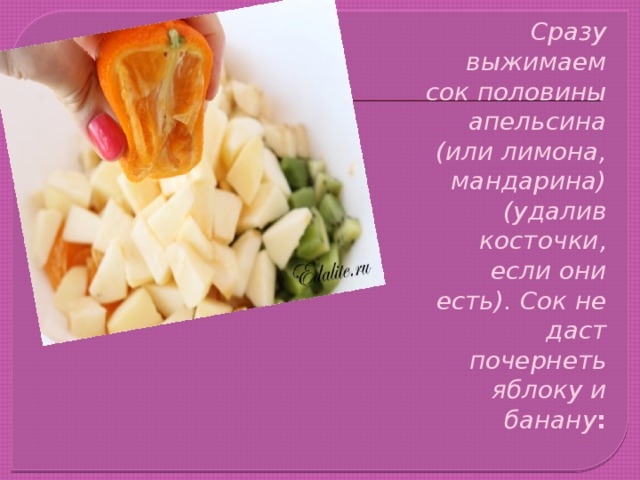 Сразу выжимаем сок половины апельсина (или лимона, мандарина) (удалив косточки, если они есть). Сок не даст почернеть яблоку и банану : 