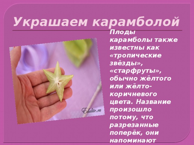 Украшаем карамболой Плоды карамболы также известны как «тропические звёзды», «старфруты», обычно жёлтого или жёлто-коричневого цвета. Название произошло потому, что разрезанные поперёк, они напоминают звёзды с 5 концами (иногда с 6 и даже с 7).   