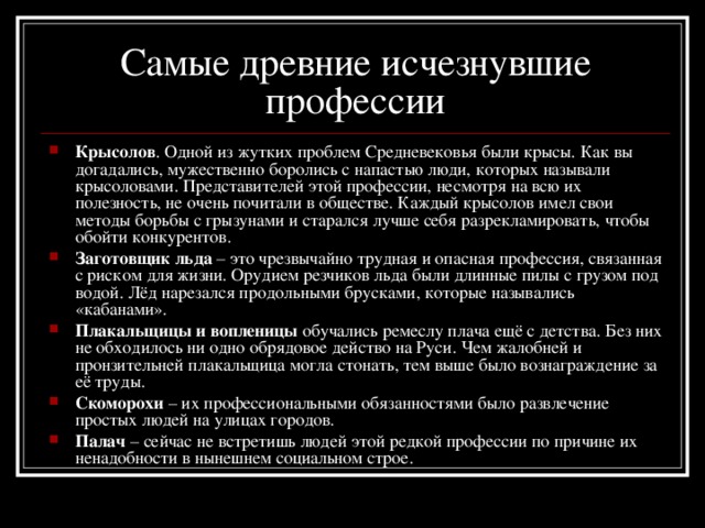 Самые древние исчезнувшие профессии Крысолов . Одной из жутких проблем Средневековья были крысы. Как вы догадались, мужественно боролись с напастью люди, которых называли крысоловами. Представителей этой профессии, несмотря на всю их полезность, не очень почитали в обществе. Каждый крысолов имел свои методы борьбы с грызунами и старался лучше себя разрекламировать, чтобы обойти конкурентов. Заготовщик льда – это чрезвычайно трудная и опасная профессия, связанная с риском для жизни. Орудием резчиков льда были длинные пилы с грузом под водой. Лёд нарезался продольными брусками, которые назывались «кабанами». Плакальщицы и вопленицы обучались ремеслу плача ещё с детства. Без них не обходилось ни одно обрядовое действо на Руси. Чем жалобней и пронзительней плакальщица могла стонать, тем выше было вознаграждение за её труды. Скоморохи – их профессиональными обязанностями было развлечение простых людей на улицах городов. Палач – сейчас не встретишь людей этой редкой профессии по причине их ненадобности в нынешнем социальном строе. 