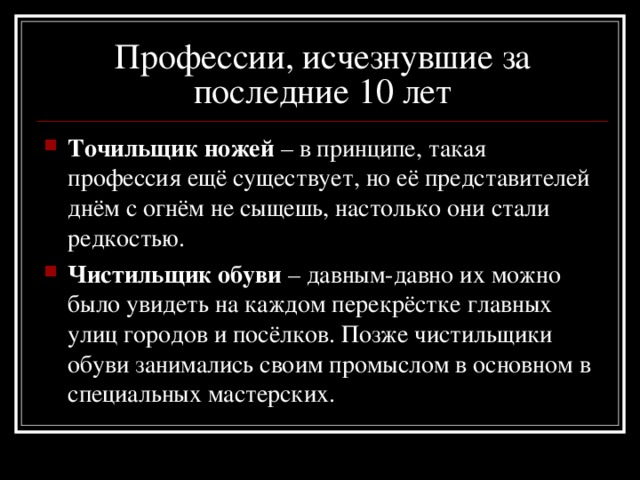 Профессии, исчезнувшие за последние 10 лет Точильщик ножей – в принципе, такая профессия ещё существует, но её представителей днём с огнём не сыщешь, настолько они стали редкостью. Чистильщик обуви – давным-давно их можно было увидеть на каждом перекрёстке главных улиц городов и посёлков. Позже чистильщики обуви занимались своим промыслом в основном в специальных мастерских. 