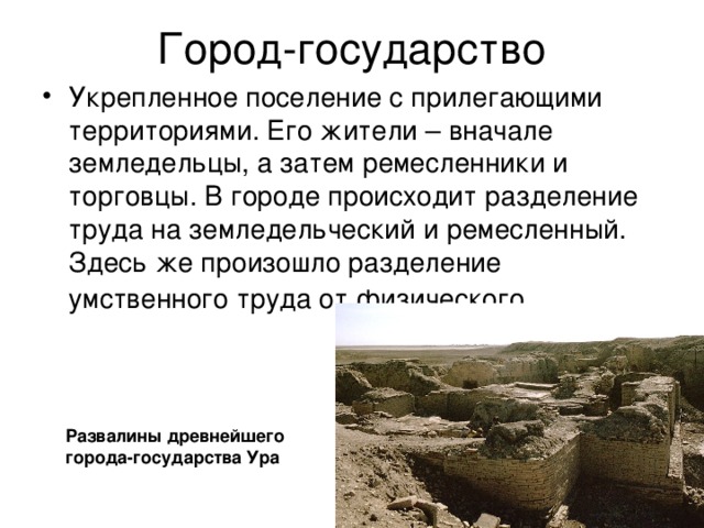 Город-государство Укрепленное поселение с прилегающими территориями. Его жители – вначале земледельцы, а затем ремесленники и торговцы. В городе происходит разделение труда на земледельческий и ремесленный. Здесь же произошло разделение умственного труда от физического . Развалины древнейшего города-государства Ура 