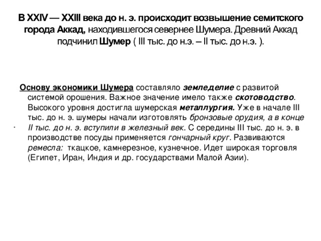 Основу экономики Шумера  составляло земледелие  с развитой системой орошения. Важное значение имело также скотоводство . Высокого уровня достигла шумерская металлургия.  Уже в начале III тыс. до н. э. шумеры начали изготовлять бронзовые орудия, а в конце II тыс. до н. э. вступили в железный век . С середины III тыс. до н. э. в производстве посуды применяется гончарный круг. Развиваются ремесла: ткацкое, камнерезное, кузнечное. Идет широкая торговля (Египет, Иран, Индия и др. государствами Малой Азии). .   