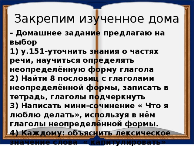 Закрепим изученное дома - Домашнее задание предлагаю на выбор 1) у.151-уточнить знания о частях речи, научиться определять неопределённую форму глагола 2) Найти 8 пословиц с глаголами неопределённой формы, записать в тетрадь, глаголы подчеркнуть 3) Написать мини-сочинение « Что я люблю делать», используя в нём глаголы неопределённой формы. 4) Каждому: объяснить лексическое значение слова « капитулировать»