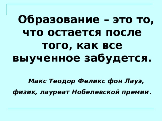 Образование – это то, что остается после того, как все выученное забудется. Макс Теодор Феликс фон Лауэ, физик, лауреат Нобелевской премии . 