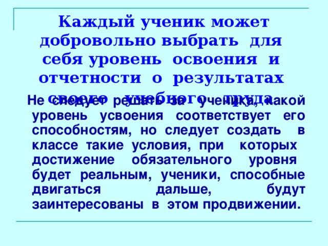 Каждый ученик может добровольно выбрать для себя уровень освоения и отчетности о результатах своего учебного труда   Не следует решать за ученика, какой уровень усвоения соответствует его способностям, но следует создать в классе такие условия, при которых достижение обязательного уровня будет реальным, ученики, способные двигаться дальше, будут заинтересованы в этом продвижении. 