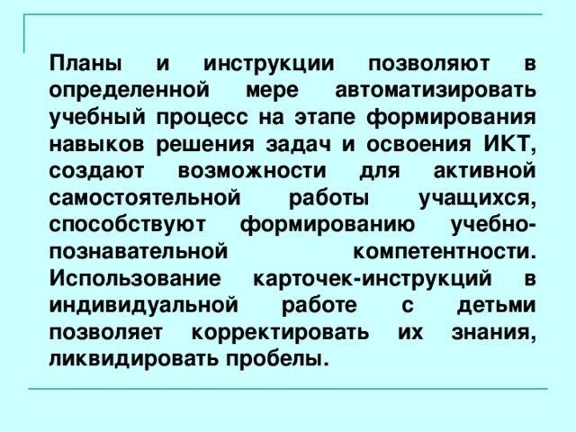 Планы и инструкции позволяют в определенной мере автоматизировать учебный процесс на этапе формирования навыков решения задач и освоения ИКТ, создают возможности для активной самостоятельной работы учащихся, способствуют формированию учебно-познавательной компетентности. Использование карточек-инструкций в индивидуальной работе с детьми позволяет корректировать их знания, ликвидировать пробелы.  