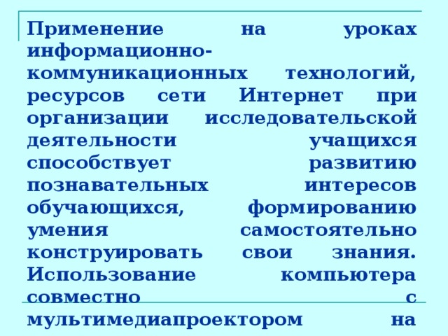 Применение на уроках информационно-коммуникационных технологий, ресурсов сети Интернет при организации исследовательской деятельности учащихся способствует развитию познавательных интересов обучающихся, формированию умения самостоятельно конструировать свои знания. Использование компьютера совместно с мультимедиапроектором на различных этапах урока позволяет повысить плотность урока, его наглядность, расширить набор форм и  методов обучения и контроля знаний.  