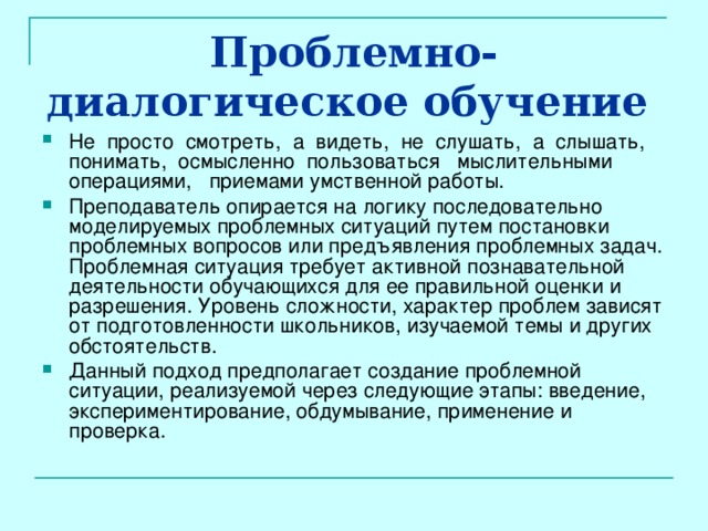 Проблемно-диалогическое обучение  Не просто смотреть, а видеть, не слушать, а слышать, понимать, осмысленно пользоваться мыслительными операциями, приемами умственной работы. Преподаватель опирается на логику последовательно моделируемых проблемных ситуаций путем постановки проблемных вопросов или предъявления проблемных задач. Проблемная ситуация требует активной познавательной деятельности обучающихся для ее правильной оценки и разрешения. Уровень сложности, характер проблем зависят от подготовленности школьников, изучаемой темы и других обстоятельств. Данный подход предполагает создание проблемной ситуации, реализуемой через следующие этапы: введение, экспериментирование, обдумывание, применение и проверка. 