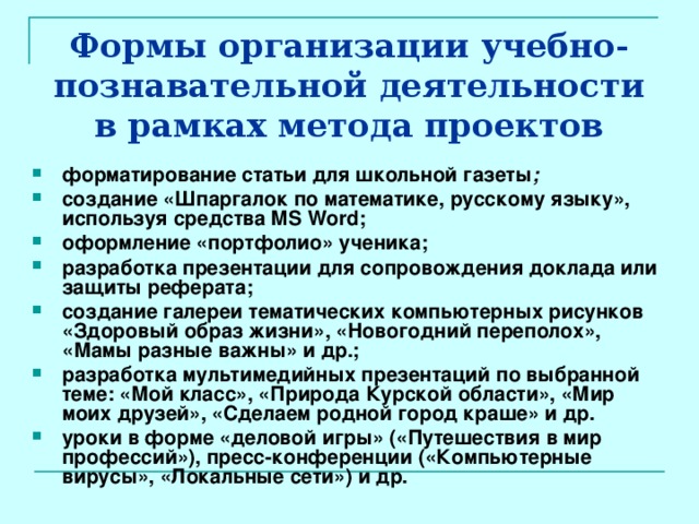 Формы организации учебно-познавательной деятельности в рамках метода проектов форматирование статьи для школьной газеты ; создание «Шпаргалок по математике, русскому языку», используя средства MS Word; оформление «портфолио» ученика; разработка презентации для сопровождения доклада или защиты реферата; создание галереи тематических компьютерных рисунков «Здоровый образ жизни», «Новогодний переполох», «Мамы разные важны» и др.; разработка мультимедийных презентаций по выбранной теме: «Мой класс», «Природа Курской области», «Мир моих друзей», «Сделаем родной город краше» и др. уроки в форме «деловой игры» («Путешествия в мир профессий»), пресс-конференции («Компьютерные вирусы», «Локальные сети») и др. 