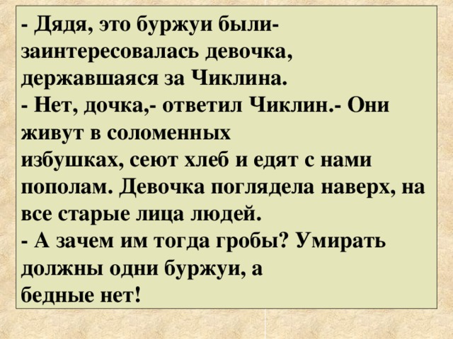 - Дядя, это буржуи были- заинтересовалась девочка, державшаяся за Чиклина. - Нет, дочка,- ответил Чиклин.- Они живут в соломенных избушках, сеют хлеб и едят с нами пополам. Девочка поглядела наверх, на все старые лица людей. - А зачем им тогда гробы? Умирать должны одни буржуи, а бедные нет! 