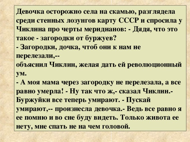 Девочка осторожно села на скамью, разглядела среди стенных лозунгов карту СССР и спросила у Чиклина про черты меридианов: - Дядя, что это такое - загородки от буржуев? - Загородки, дочка, чтоб они к нам не перелезали,-- объяснил Чиклин, желая дать ей революционный ум. - А моя мама через загородку не перелезала, а все равно умерла! - Ну так что ж,- сказал Чиклин.- Буржуйки все теперь умирают. - Пускай умирают,-- произнесла девочка.- Ведь все равно я ее помню и во сне буду видеть. Только живота ее нету, мне спать не на чем головой. 