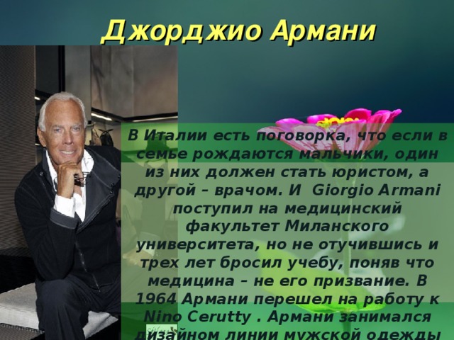 Джорджио Армани В Италии есть поговорка, что если в семье рождаются мальчики, один из них должен стать юристом, а другой – врачом. И  Giorgio Armani поступил на медицинский факультет Миланского университета, но не отучившись и трех лет бросил учебу, поняв что медицина – не его призвание. В 1964 Армани перешел на работу к Nino Cerutty . Армани занимался дизайном линии мужской одежды Hitman. 
