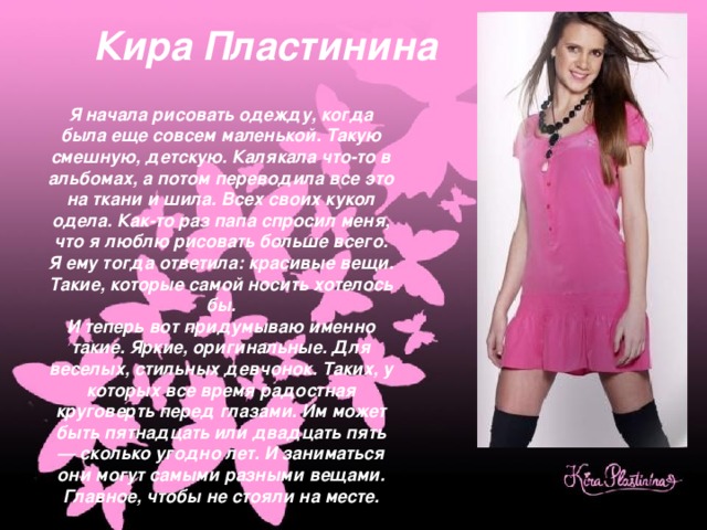Кира Пластинина Я начала рисовать одежду, когда была еще совсем маленькой. Такую смешную, детскую. Калякала что-то в альбомах, а потом переводила все это на ткани и шила. Всех своих кукол одела. Как-то раз папа спросил меня, что я люблю рисовать больше всего. Я ему тогда ответила: красивые вещи. Такие, которые самой носить хотелось бы. И теперь вот придумываю именно такие. Яркие, оригинальные. Для веселых, стильных девчонок. Таких, у которых все время радостная круговерть перед глазами. Им может быть пятнадцать или двадцать пять — сколько угодно лет. И заниматься они могут самыми разными вещами. Главное, чтобы не стояли на месте. 