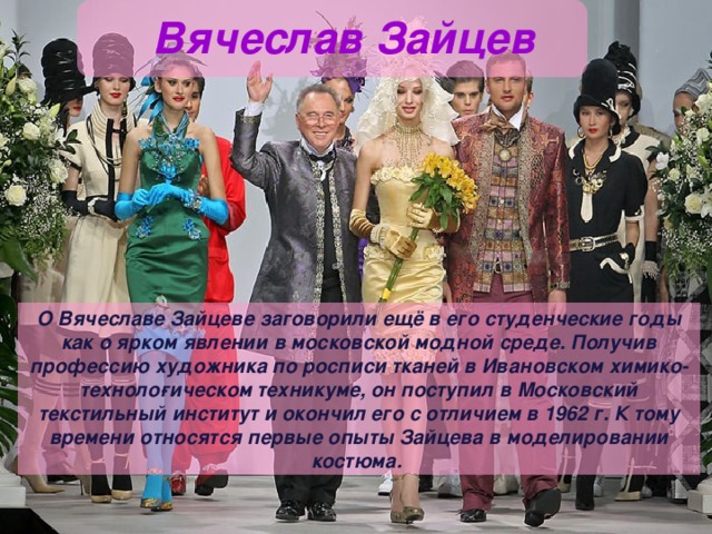 Вячеслав Зайцев О Вячеславе Зайцеве заговорили ещё в его студенческие годы как о ярком явлении в московской модной среде. Получив профессию художника по росписи тканей в Ивановском химико-техноло­гическом техникуме, он поступил в Московский текстильный институт и окончил его с отличием в 1962 г. К тому времени относятся первые опыты Зайцева в моделировании костюма. 