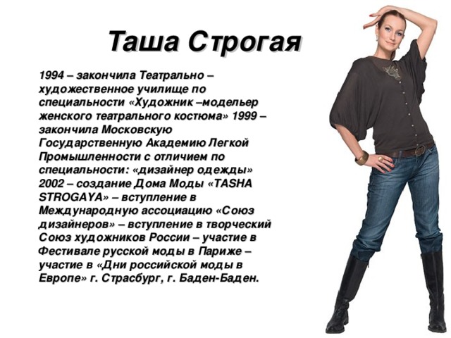 Таша Строгая 1994 – закончила Театрально –художественное училище по специальности «Художник –модельер женского театрального костюма» 1999 – закончила Московскую Государственную Академию Легкой Промышленности с отличием по специальности: «дизайнер одежды» 2002 – создание Дома Моды «TASHA STROGAYA» – вступление в Международную ассоциацию «Союз дизайнеров» – вступление в творческий Союз художников России – участие в Фестивале русской моды в Париже – участие в «Дни российской моды в Европе» г. Страсбург, г. Баден-Баден. 