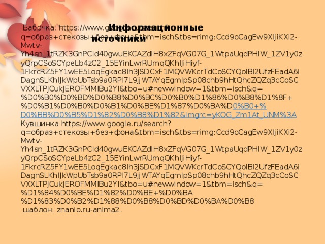  Информационные источники  Бабочка: https://www.google.ru/search?q=образ+стекозы+без+фона&tbm=isch&tbs=rimg:Ccd9oCagEw9XIjiKXi2-Mwtv-Yh4sn_1tRZK3GnPCId40gwuEKCAZdlH8xZFqVG07G_1WtpaUqdPHIW_1ZV1y0zyQrpCSoSCYpeLb4zC2_15EYinLwrRUmqQKhIJiHiyf-1FkrcRZ5FY1wEE5LoqEgkac8Ih3jSDCxF1MQVWKcrTdCoSCYQoIBl2UfzFEadA6iDagnSLKhIJkWpUbTsb9a0RPI7L9jjWTAYqEgmlpSp08chb9hHtQhcZQZq3cCoSCVXXLTPJCukJEROFMMIBu2YI&tbo=u#newwindow=1&tbm=isch&q=%D0%B0%D0%BD%D0%B8%D0%BC%D0%B0%D1%86%D0%B8%D1%8F+%D0%B1%D0%B0%D0%B1%D0%BE%D1%87%D0%BA%D 0%B0+% D0%BB%D0%B5%D1%82%D0%B8%D1%82&imgrc=yKOG_Zm1At_UNM%3A Кувшинка https://www.google.ru/search?q=образ+стекозы+без+фона&tbm=isch&tbs=rimg:Ccd9oCagEw9XIjiKXi2-Mwtv-Yh4sn_1tRZK3GnPCId40gwuEKCAZdlH8xZFqVG07G_1WtpaUqdPHIW_1ZV1y0zyQrpCSoSCYpeLb4zC2_15EYinLwrRUmqQKhIJiHiyf-1FkrcRZ5FY1wEE5LoqEgkac8Ih3jSDCxF1MQVWKcrTdCoSCYQoIBl2UfzFEadA6iDagnSLKhIJkWpUbTsb9a0RPI7L9jjWTAYqEgmlpSp08chb9hHtQhcZQZq3cCoSCVXXLTPJCukJEROFMMIBu2YI&tbo=u#newwindow=1&tbm=isch&q=%D1%84%D0%BE%D1%82%D0%BE+%D0%BA%D1%83%D0%B2%D1%88%D0%B8%D0%BD%D0%BA%D0%B8  шаблон: znanio.ru-anima2. 