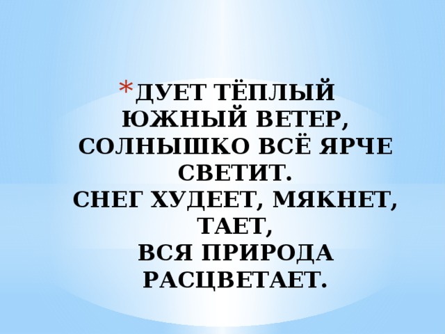 ДУЕТ ТЁПЛЫЙ ЮЖНЫЙ ВЕТЕР,  СОЛНЫШКО ВСЁ ЯРЧЕ СВЕТИТ.  СНЕГ ХУДЕЕТ, МЯКНЕТ, ТАЕТ,  ВСЯ ПРИРОДА РАСЦВЕТАЕТ. 
