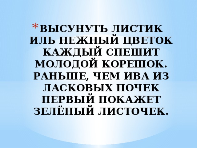 ВЫСУНУТЬ ЛИСТИК ИЛЬ НЕЖНЫЙ ЦВЕТОК  КАЖДЫЙ СПЕШИТ МОЛОДОЙ КОРЕШОК.  РАНЬШЕ, ЧЕМ ИВА ИЗ ЛАСКОВЫХ ПОЧЕК  ПЕРВЫЙ ПОКАЖЕТ ЗЕЛЁНЫЙ ЛИСТОЧЕК. 