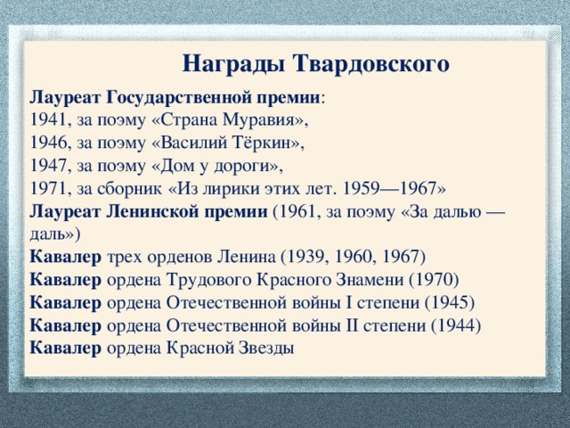 Награды Твардовского Лауреат Государственной премии : 1941, за поэму «Страна Муравия», 1946, за поэму «Василий Тёркин»,  1947, за поэму «Дом у дороги», 1971, за сборник «Из лирики этих лет. 1959—1967»  Лауреат Ленинской премии (1961, за поэму «За далью — даль»)  Кавалер трех орденов Ленина (1939, 1960, 1967)  Кавалер ордена Трудового Красного Знамени (1970)  Кавалер ордена Отечественной войны I степени (1945)  Кавалер ордена Отечественной войны II степени (1944)  Кавалер ордена Красной Звезды  