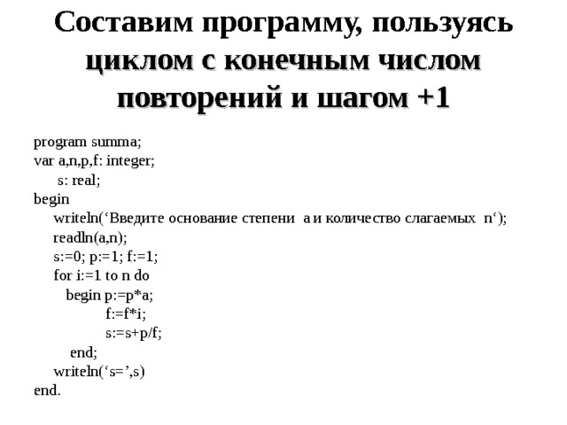 Составим программу, пользуясь циклом с конечным числом повторений и шагом +1 program summa; var a,n,p,f: integer;  s : real ; begin  writeln (‘Введите основание степени а и количество слагаемых n ‘);  readln(a,n);  s:=0; p:=1; f:=1;  for i:=1 to n do  begin p:=p*a;  f:=f*i;  s:=s+p/f;  end;  writeln(‘s=’,s) end. 