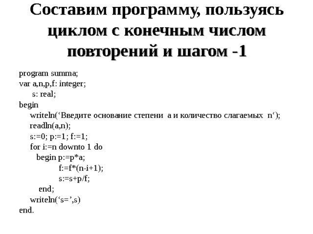 Составим программу, пользуясь циклом с конечным числом повторений и шагом -1 program summa; var a,n,p,f: integer;  s : real ; begin  writeln (‘Введите основание степени а и количество слагаемых n ‘);  readln(a,n);  s:=0; p:=1; f:=1;  for i:=n downto 1 do  begin p:=p*a;  f:=f*(n-i+1);  s:=s+p/f;  end;  writeln(‘s=’,s) end. 