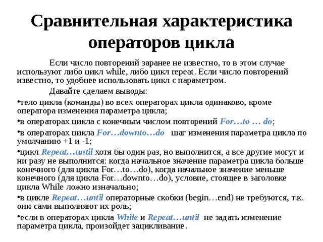 Сравнительная характеристика операторов цикла  Если число повторений заранее не известно, то в этом случае используют либо цикл while , либо цикл repeat . Если число повторений известно, то удобнее использовать цикл с параметром.  Давайте сделаем выводы: тело цикла (команды) во всех операторах цикла одинаково, кроме оператора изменения параметра цикла; в операторах цикла с конечным числом повторений For … to … do ; в операторах цикла For … downto … do шаг изменения параметра цикла по умолчанию +1 и -1; цикл Repeat … until хотя бы один раз, но выполнится, а все другие могут и ни разу не выполнится: когда начальное значение параметра цикла больше конечного (для цикла For … to … do ), когда начальное значение меньше конечного (для цикла For … downto … do ), условие, стоящее в заголовке цикла While ложно изначально ; в цикле Repeat … until операторные скобки ( begin … end ) не требуются, т.к. они сами выполняют их роль ; если в операторах цикла While  и Repeat … until не задать изменение параметра цикла, произойдет зацикливание .  