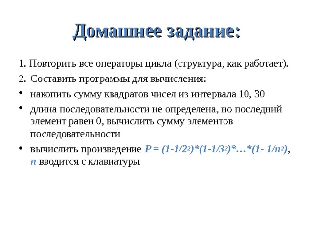 Домашнее задание: 1. Повторить все операторы цикла (структура, как работает). 2.  Составить программы для вычисления: накопить сумму квадратов чисел из интервала 10, 30 длина последовательности не определена, но последний элемент равен 0, вычислить сумму элементов последовательности вычислить произведение P = (1-1/2 2 )*(1-1/3 2 )*…*(1- 1/ n 2 ) , n вводится с клавиатуры 