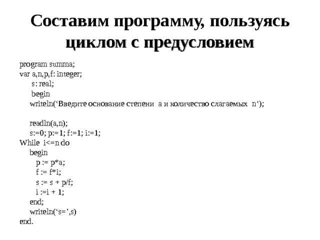 Составим программу, пользуясь циклом с предусловием program summa; var a,n,p,f: integer;  s : real ;  begin  writeln (‘Введите основание степени а и количество слагаемых n ‘);    readln(a,n);  s:=0; p:=1; f:=1; i:=1; While i begin  p := p*a;  f := f*i;  s := s + p/f;  i :=i + 1;  end;  writeln(‘s=’,s) end. 