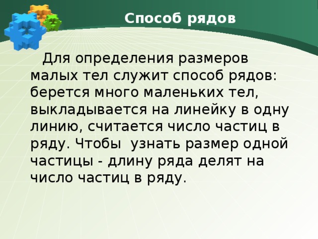 Способ рядов  Для определения размеров малых тел служит способ рядов:   берется много маленьких тел, выкладывается на линейку в одну линию, считается число частиц в ряду. Чтобы  узнать размер одной частицы - длину ряда делят на число частиц в ряду. 