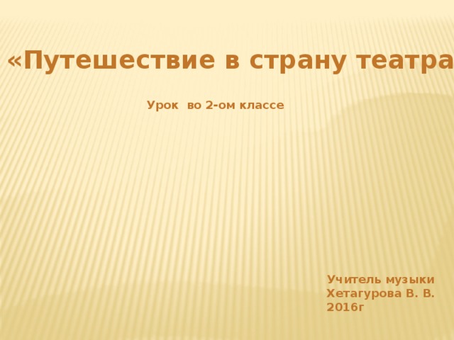 «Путешествие в страну театра» Урок во 2-ом классе Учитель музыки Хетагурова В. В. 2016г 