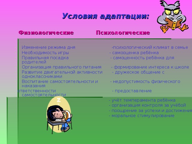 Условия адаптации:   Физиологические Психологические Изменение режима дня -психологический климат в семье Необходимость игры - самооценка ребёнка Правильная посадка - самоценность ребёнка для родителей Организация правильного питания - формирование интереса к школе Развитие двигательной активности - дружеское общение с одноклассниками Воспитание самостоятельности и - недопустимость физического наказания  ответственности - предоставление самостоятельности  - учёт темперамента ребёнка  - организация контроля за учёбой  - поощрение за успехи и достижения  - моральное стимулирование 