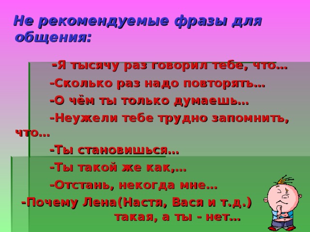   Не рекомендуемые фразы для общения:   - Я тысячу раз говорил тебе, что…  -Сколько раз надо повторять…  -О чём ты только думаешь…  -Неужели тебе трудно запомнить, что…  -Ты становишься…  -Ты такой же как,…  -Отстань, некогда мне…  -Почему Лена(Настя, Вася и т.д.) такая, а ты - нет…  