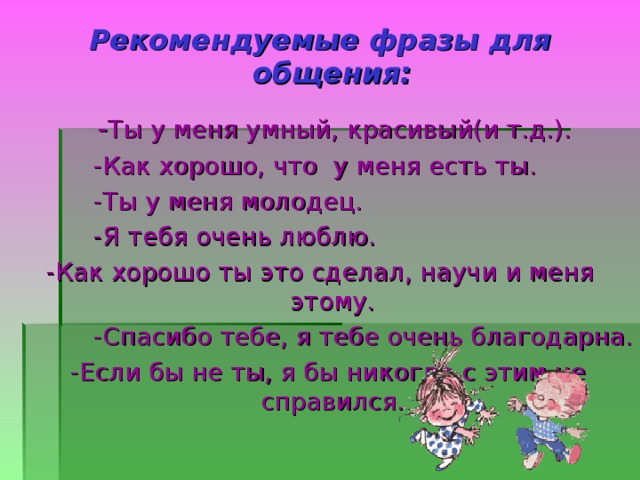  Рекомендуемые фразы для общения:  - Ты у меня умный, красивый(и т.д.).  -Как хорошо, что у меня есть ты.  -Ты у меня молодец.  -Я тебя очень люблю.  -Как хорошо ты это сделал, научи и меня этому.  -Спасибо тебе, я тебе очень благодарна.  -Если бы не ты, я бы никогда с этим не справился. 
