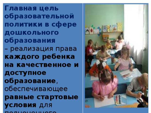 Главная цель образовательной политики в сфере дошкольного образования – реализация права каждого ребенка на качественное и доступное образование , обеспечивающее равные стартовые условия для полноценного физического и психического развития детей, как основы их успешного обучения в школе. 