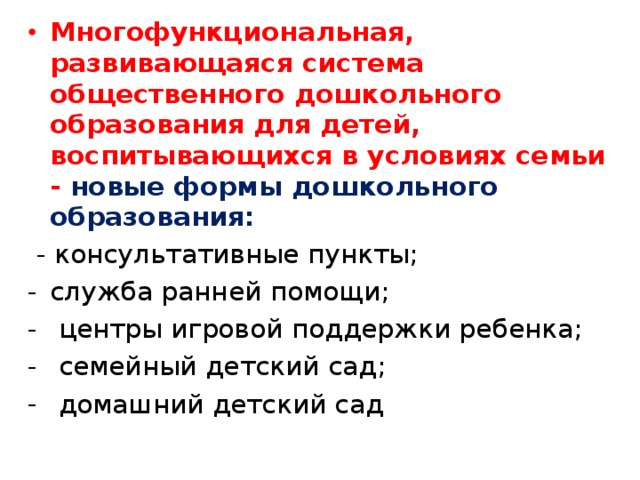 Многофункциональная, развивающаяся система общественного дошкольного образования для детей, воспитывающихся в условиях семьи - новые формы дошкольного образования:  - консультативные пункты; служба ранней помощи;  центры игровой поддержки ребенка;  семейный детский сад;  домашний детский сад 
