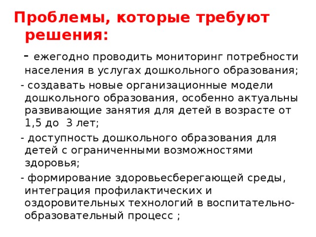 Проблемы, которые требуют решения:  - ежегодно проводить мониторинг потребности населения в услугах дошкольного образования;  - создавать новые организационные модели дошкольного образования, особенно актуальны развивающие занятия для детей в возрасте от 1,5 до 3 лет;  - доступность дошкольного образования для детей с ограниченными возможностями здоровья;  - формирование здоровьесберегающей среды, интеграция профилактических и оздоровительных технологий в воспитательно-образовательный процесс ; 